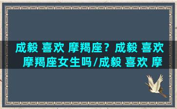 成毅 喜欢 摩羯座？成毅 喜欢 摩羯座女生吗/成毅 喜欢 摩羯座？成毅 喜欢 摩羯座女生吗-我的网站